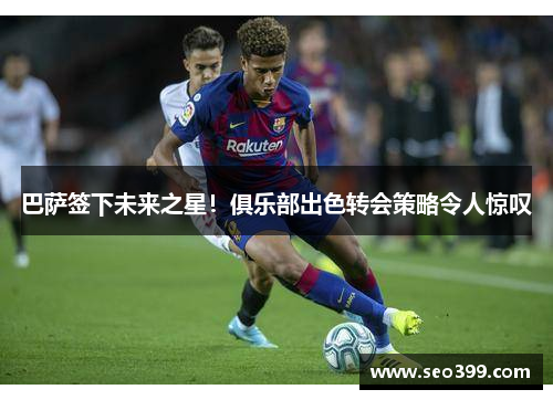 巴萨签下未来之星！俱乐部出色转会策略令人惊叹